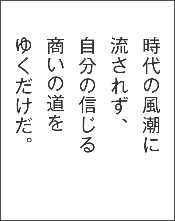 時代の風潮に流されず、自分の信じる商いの道をゆくだけだ。