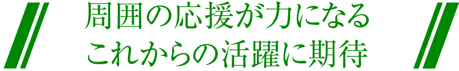 周囲の応援が力になる これからの活躍に期待