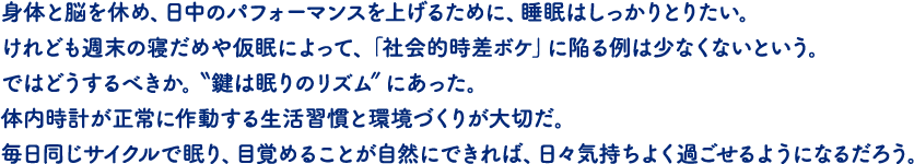 身体と脳を休め、日中のパフォーマンスを上げるために、睡眠はしっかりとりたい。けれども週末の寝だめや仮眠によって、「社会的時差ボケ」に陥る例は少なくないという。ではどうするべきか。〝鍵は眠りのリズム”にあった。体内時計が正常に作動する生活習慣と環境づくりが大切だ。毎日同じサイクルで眠り、目覚めることが自然にできれば、日々気持ちよく過ごせるようになるだろう。