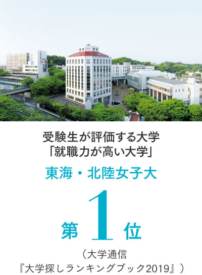 受験生が評価する大学
                「就職力が高い大学」 東海・北陸女子大 第1位 （大学通信『大学探し
                ランキングブック2019』）