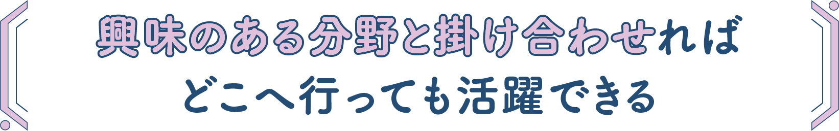 興味のある分野と掛け合わせればどこへ行っても活躍できる