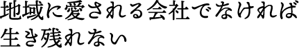 地域に愛される会社でなければ生き残れない