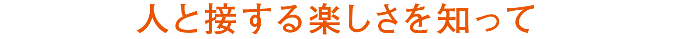 人と接する楽しさを知って