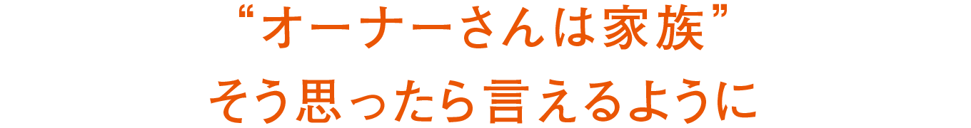 “オーナーさんは家族”そう思ったら言えるように