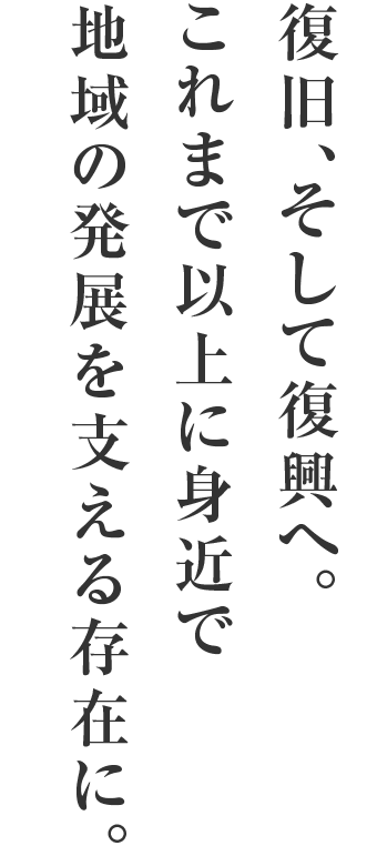 復旧、そして復興へ。これまで以上に身近で地域の発展を支える存在に。