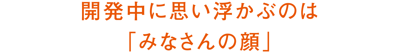 開発中に思い浮かぶのは「みなさんの顔」