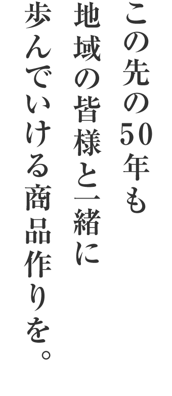 この先の50年も地域の皆様と一緒に歩んでいける商品作りを。