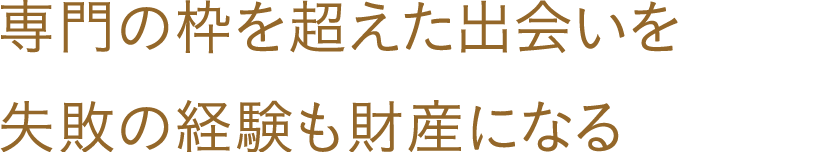 専門の枠を超えた出会いを失敗の経験も財産になる