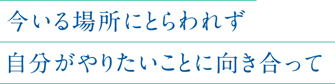 今いる場所にとらわれず自分がやりたいことに向き合って
