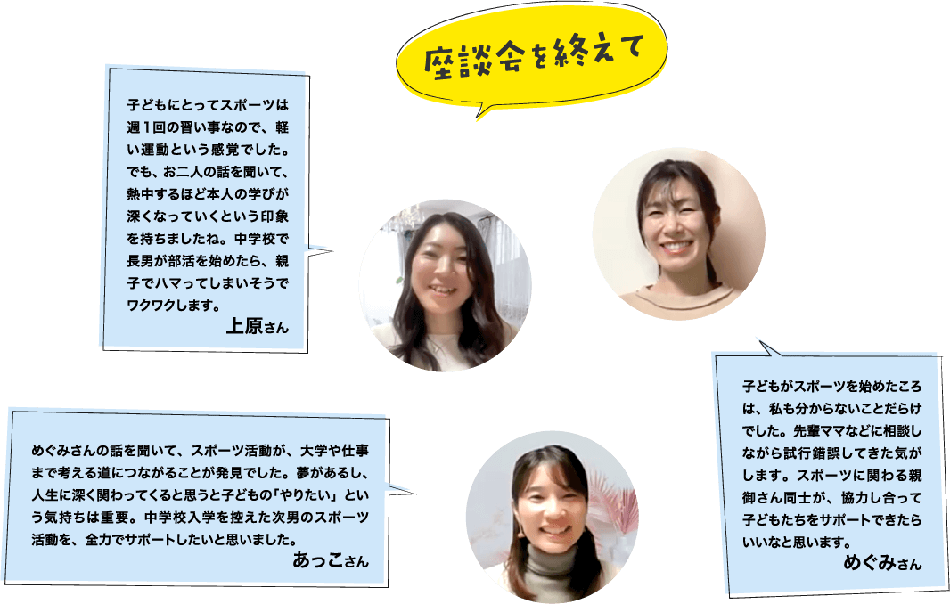座談会を終えて 子どもにとってスポーツは週1回の習い事なので、軽い運動という感覚でした。でも、お二人の話を聞いて、熱中するほど本人の学びが深くなっていくという印象を持ちましたね。中学校で長男が部活を始めたら、親子でハマってしまいそうでワクワクします。上原さん めぐみさんの話を聞いて、スポーツ活動が、大学や仕事まで考える道につながることが発見でした。夢があるし、人生に深く関わってくると思うと子どもの「やりたい」という気持ちは重要。中学校入学を控えた次男のスポーツ活動を、全力でサポートしたいと思いました。 あっこさん 子どもがスポーツを始めたころは、私も分からないことだらけでした。先輩ママなどに相談しながら試行錯誤してきた気がします。スポーツに関わる親御さん同士が、協力し合って子どもたちをサポートできたらいいなと思います。 めぐみさん