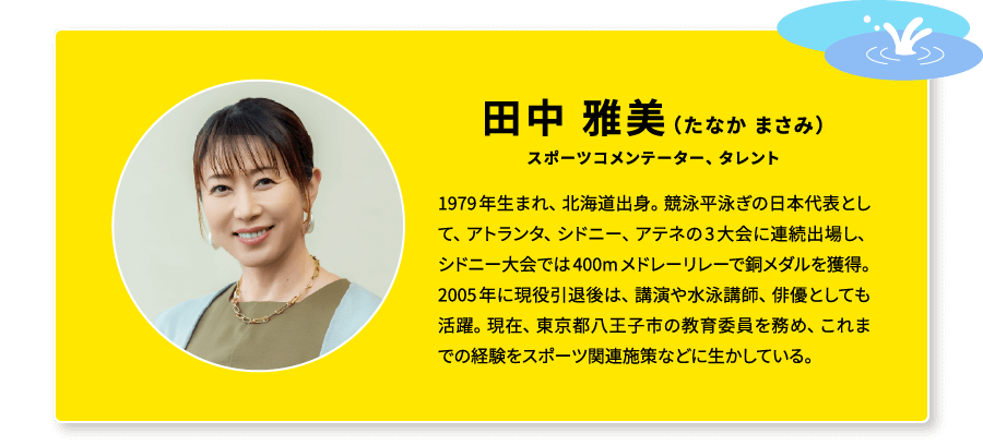 田中 雅美(たなか まさみ)スポーツコメンテーター、タレント 1979年生まれ、北海道出身。競泳平泳ぎの日本代表として、アトランタ、シドニー、アテネの3大会に連続出場し、シドニー大会では400mメドレーリレーで銅メダルを獲得。2005年に現役引退後は、講演や水泳講師、俳優としても活躍。現在、東京都八王子市の教育委員を務め、これまでの経験をスポーツ関連施策などに生かしている。