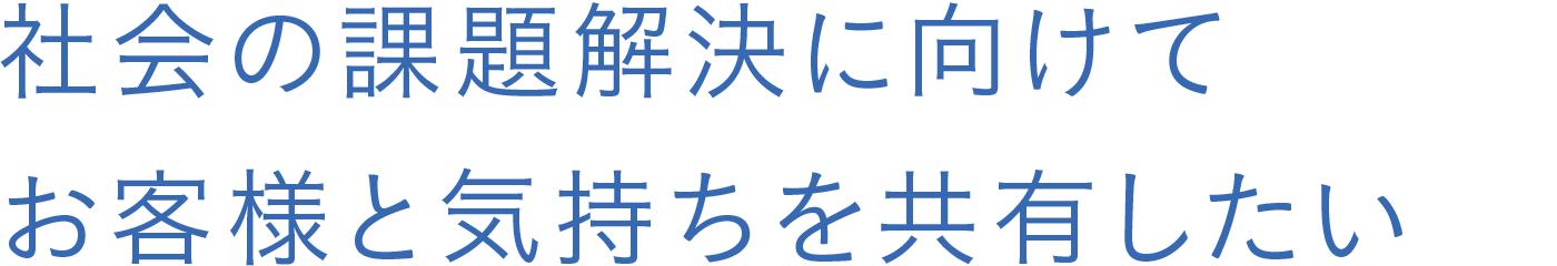 社会の課題解決に向けてお客様と気持ちを共有したい